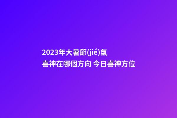 2023年大暑節(jié)氣喜神在哪個方向 今日喜神方位